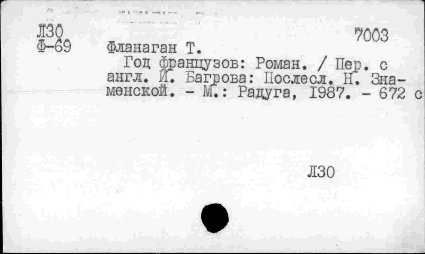 ﻿лзо
Ф-69
ж	7003
Фланаган Т.
Год французов: Роман. / Пер. с англ. И. Багрова: Послесл. Н. Знаменской. - М.: Радуга, 1987. - 672 с
ЛЗО